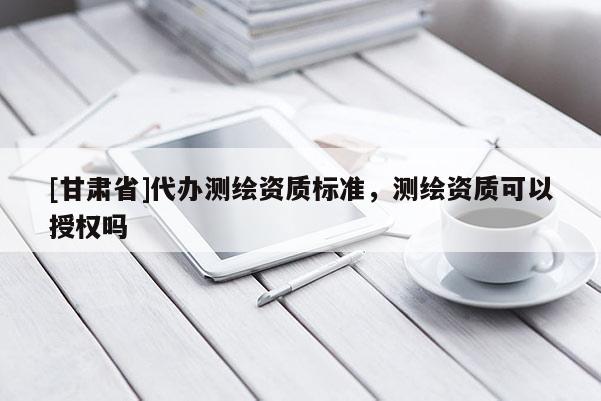 [甘肃省]代办测绘资质标准，测绘资质可以授权吗