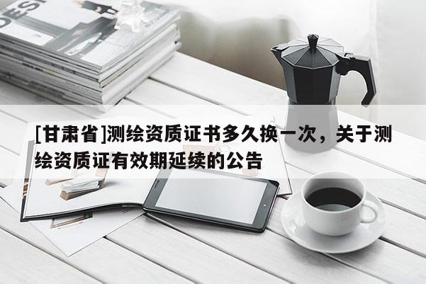 [甘肃省]测绘资质证书多久换一次，关于测绘资质证有效期延续的公告