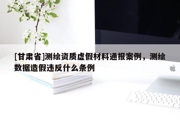 [甘肃省]测绘资质虚假材料通报案例，测绘数据造假违反什么条例