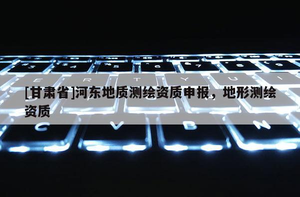 [甘肃省]河东地质测绘资质申报，地形测绘资质