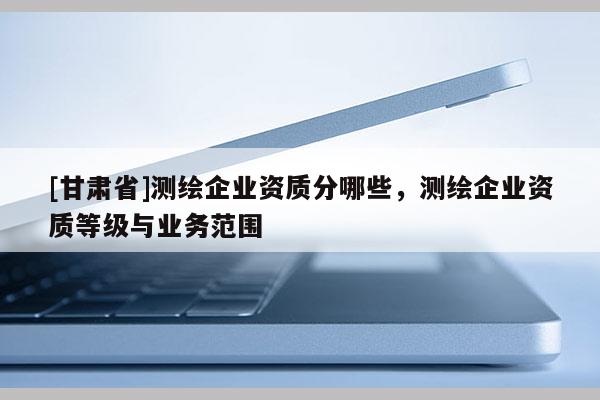 [甘肃省]测绘企业资质分哪些，测绘企业资质等级与业务范围