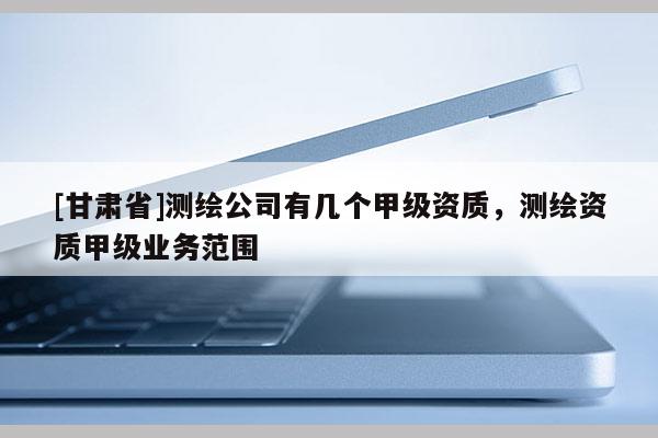 [甘肃省]测绘公司有几个甲级资质，测绘资质甲级业务范围