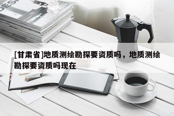 [甘肃省]地质测绘勘探要资质吗，地质测绘勘探要资质吗现在