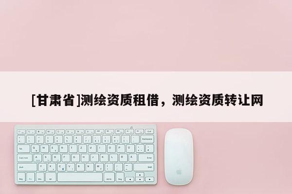 [甘肃省]测绘资质租借，测绘资质转让网