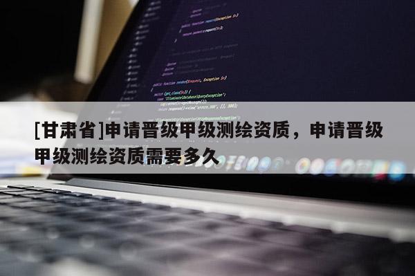 [甘肃省]申请晋级甲级测绘资质，申请晋级甲级测绘资质需要多久