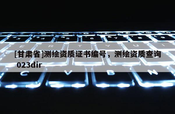 [甘肃省]测绘资质证书编号，测绘资质查询 023dir