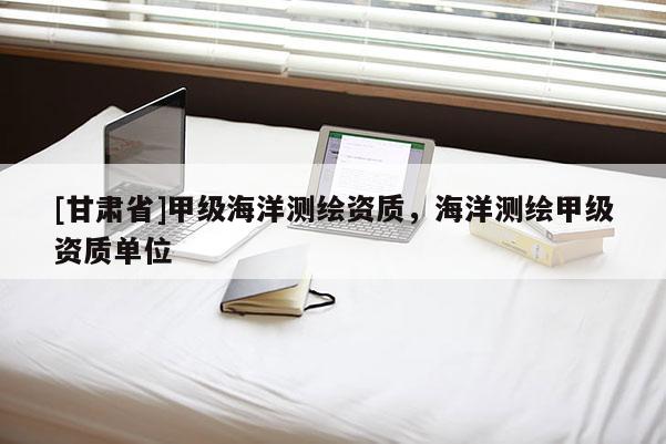 [甘肃省]甲级海洋测绘资质，海洋测绘甲级资质单位