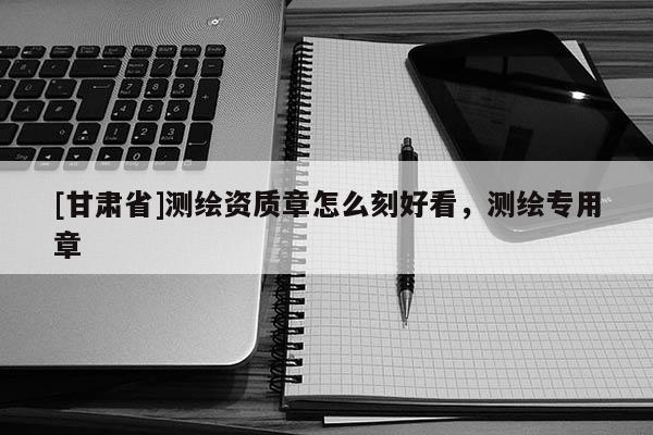 [甘肃省]测绘资质章怎么刻好看，测绘专用章