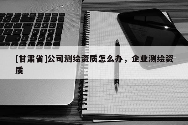 [甘肃省]公司测绘资质怎么办，企业测绘资质