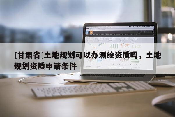 [甘肃省]土地规划可以办测绘资质吗，土地规划资质申请条件