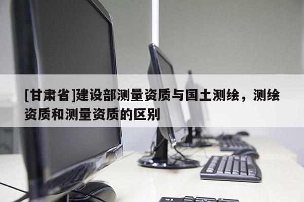 [甘肃省]建设部测量资质与国土测绘，测绘资质和测量资质的区别