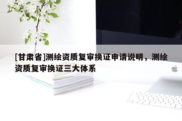 [甘肃省]测绘资质复审换证申请说明，测绘资质复审换证三大体系