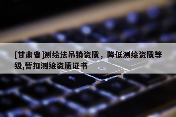 [甘肃省]测绘法吊销资质，降低测绘资质等级,暂扣测绘资质证书