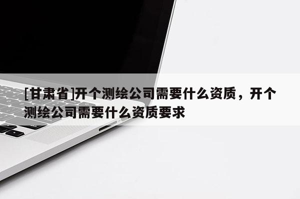 [甘肃省]开个测绘公司需要什么资质，开个测绘公司需要什么资质要求