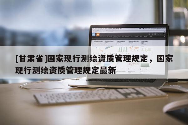 [甘肃省]国家现行测绘资质管理规定，国家现行测绘资质管理规定最新
