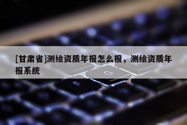 [甘肃省]测绘资质年报怎么报，测绘资质年报系统