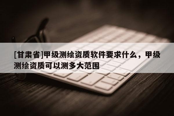 [甘肃省]甲级测绘资质软件要求什么，甲级测绘资质可以测多大范围