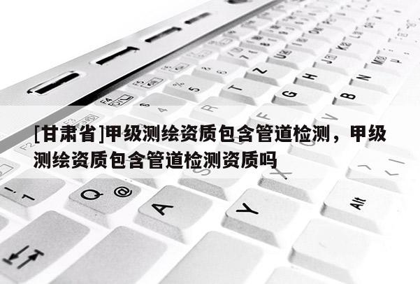 [甘肃省]甲级测绘资质包含管道检测，甲级测绘资质包含管道检测资质吗