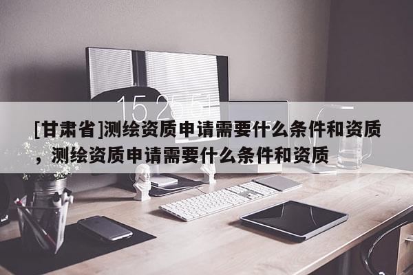 [甘肃省]测绘资质申请需要什么条件和资质，测绘资质申请需要什么条件和资质