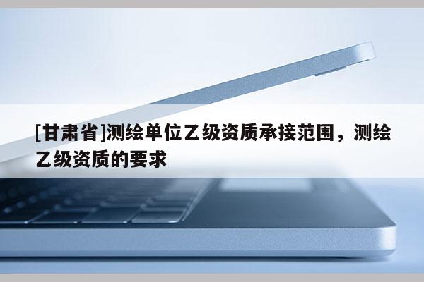 [甘肃省]测绘单位乙级资质承接范围，测绘乙级资质的要求