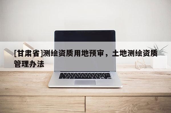 [甘肃省]测绘资质用地预审，土地测绘资质管理办法