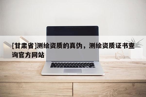 [甘肃省]测绘资质的真伪，测绘资质证书查询官方网站