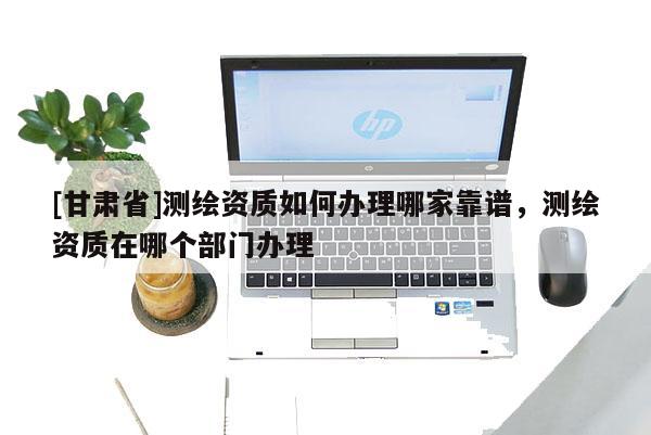 [甘肃省]测绘资质如何办理哪家靠谱，测绘资质在哪个部门办理