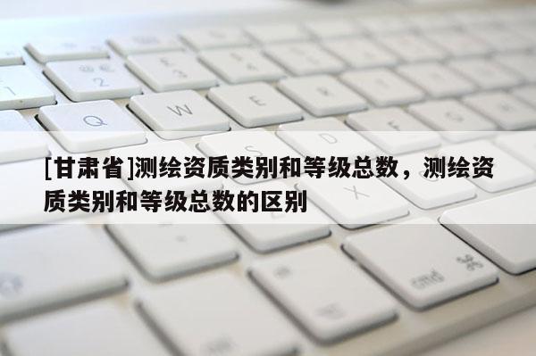 [甘肃省]测绘资质类别和等级总数，测绘资质类别和等级总数的区别