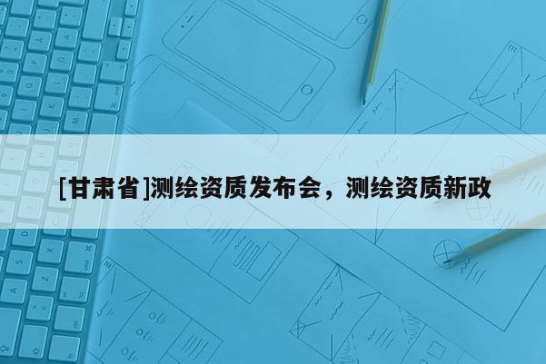 [甘肃省]测绘资质发布会，测绘资质新政