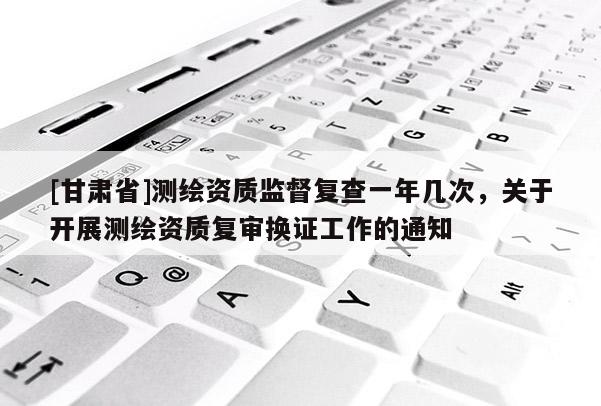 [甘肃省]测绘资质监督复查一年几次，关于开展测绘资质复审换证工作的通知