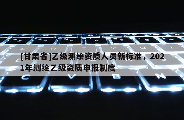 [甘肃省]乙级测绘资质人员新标准，2021年测绘乙级资质申报制度