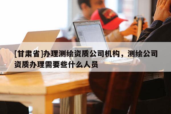 [甘肃省]办理测绘资质公司机构，测绘公司资质办理需要些什么人员