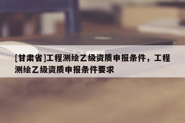 [甘肃省]工程测绘乙级资质申报条件，工程测绘乙级资质申报条件要求