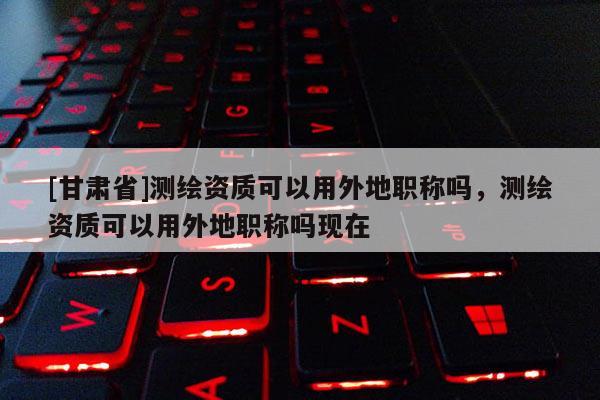 [甘肃省]测绘资质可以用外地职称吗，测绘资质可以用外地职称吗现在