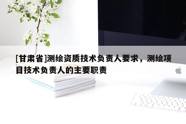 [甘肃省]测绘资质技术负责人要求，测绘项目技术负责人的主要职责