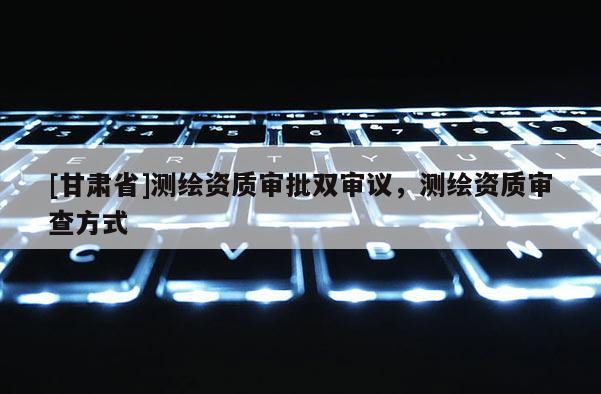 [甘肃省]测绘资质审批双审议，测绘资质审查方式