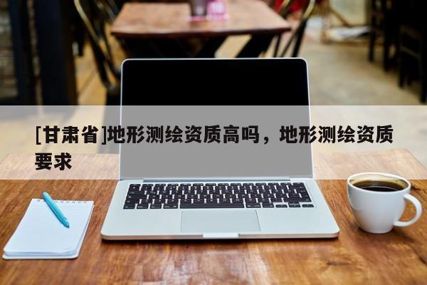 [甘肃省]地形测绘资质高吗，地形测绘资质要求