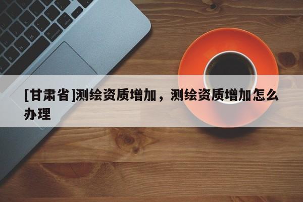 [甘肃省]测绘资质增加，测绘资质增加怎么办理