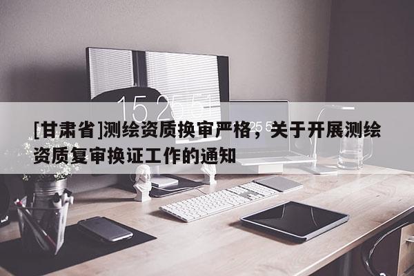 [甘肃省]测绘资质换审严格，关于开展测绘资质复审换证工作的通知