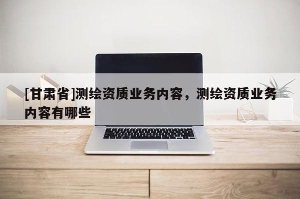 [甘肃省]测绘资质业务内容，测绘资质业务内容有哪些