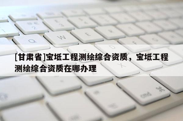 [甘肃省]宝坻工程测绘综合资质，宝坻工程测绘综合资质在哪办理
