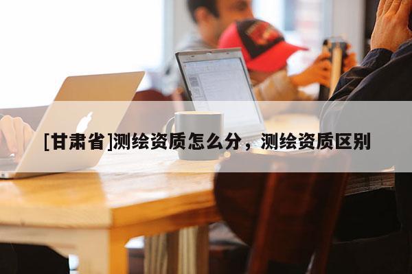 [甘肃省]测绘资质怎么分，测绘资质区别