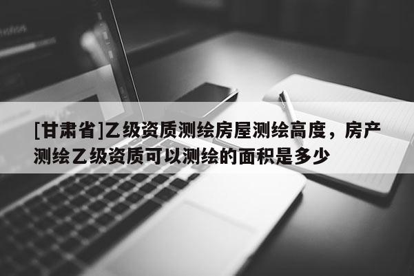 [甘肃省]乙级资质测绘房屋测绘高度，房产测绘乙级资质可以测绘的面积是多少