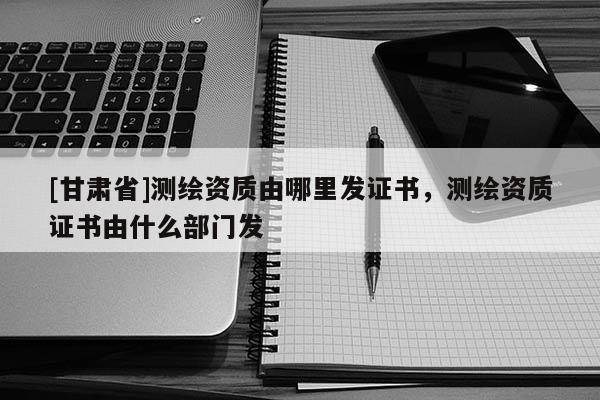 [甘肃省]测绘资质由哪里发证书，测绘资质证书由什么部门发