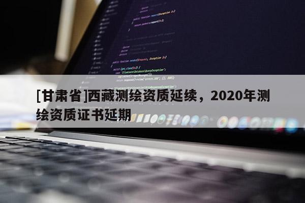 [甘肃省]西藏测绘资质延续，2020年测绘资质证书延期