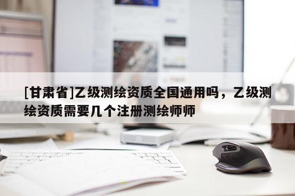 [甘肃省]乙级测绘资质全国通用吗，乙级测绘资质需要几个注册测绘师师