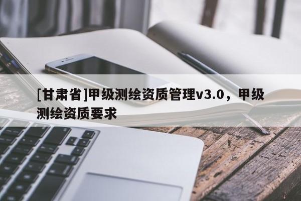 [甘肃省]甲级测绘资质管理v3.0，甲级测绘资质要求