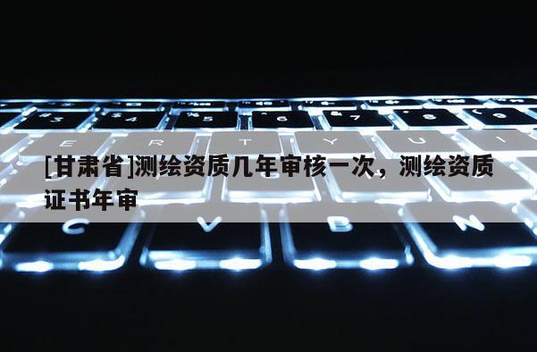 [甘肃省]测绘资质几年审核一次，测绘资质证书年审