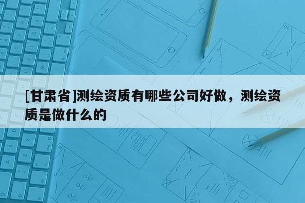 [甘肃省]测绘资质有哪些公司好做，测绘资质是做什么的