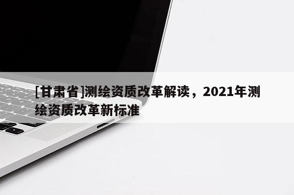 [甘肃省]测绘资质改革解读，2021年测绘资质改革新标准